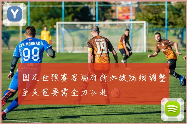 国足世预赛客场对新加坡防线调整至关重要需全力以赴