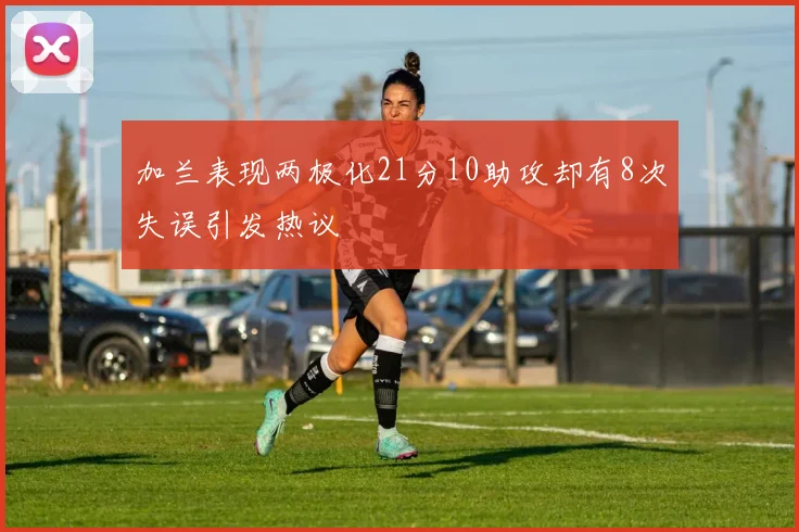 加兰表现两极化21分10助攻却有8次失误引发热议