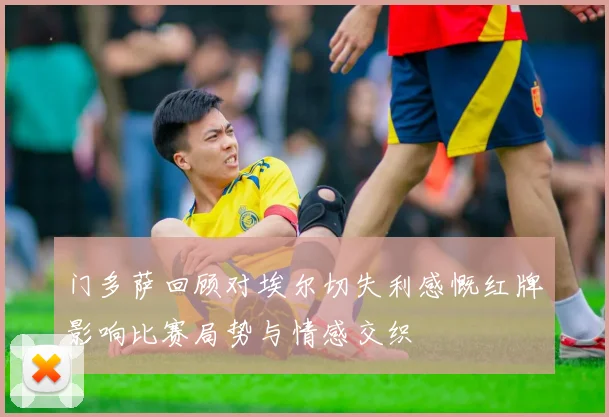 门多萨回顾对埃尔切失利感慨红牌影响比赛局势与情感交织