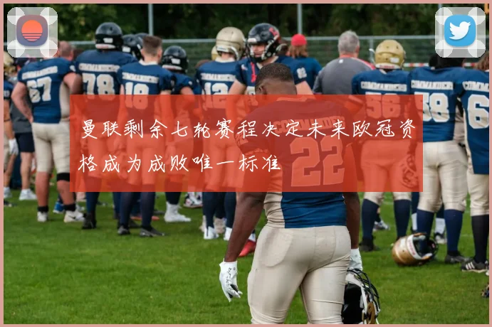 曼联剩余七轮赛程决定未来欧冠资格成为成败唯一标准