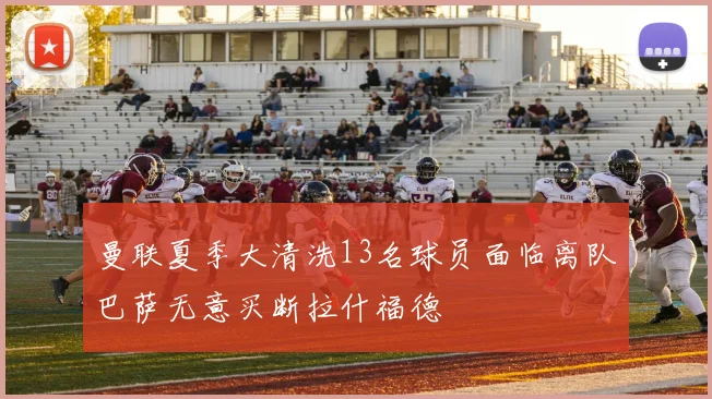 曼联夏季大清洗13名球员面临离队巴萨无意买断拉什福德