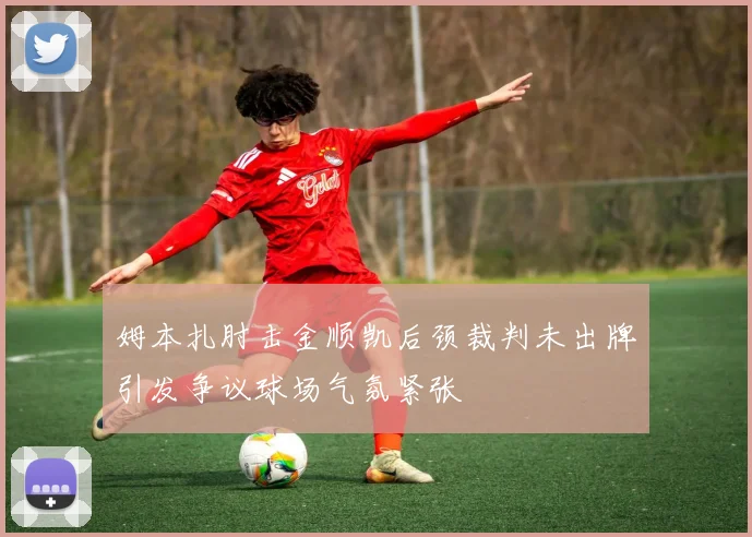 姆本扎肘击金顺凯后颈裁判未出牌引发争议球场气氛紧张