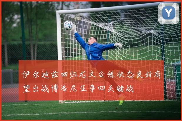 伊尔迪兹回归尤文合练状态良好有望出战博洛尼亚争四关键战