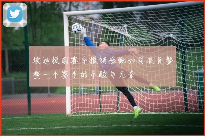 埃迪提前赛季报销感慨如同浪费整整一个赛季的辛酸与无奈