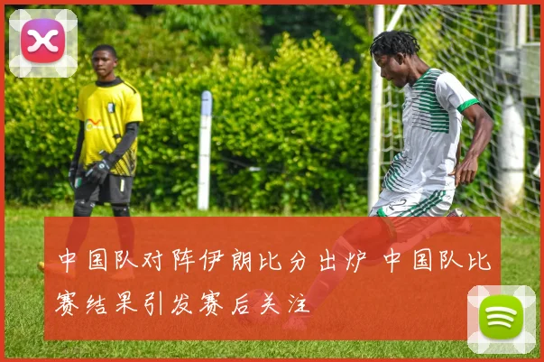中国队对阵伊朗比分出炉 中国队比赛结果引发赛后关注