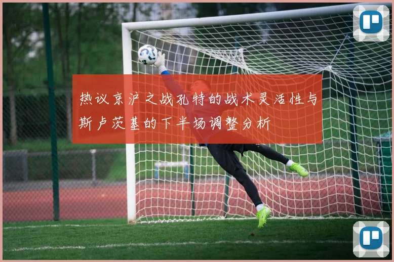 热议京沪之战孔特的战术灵活性与斯卢茨基的下半场调整分析