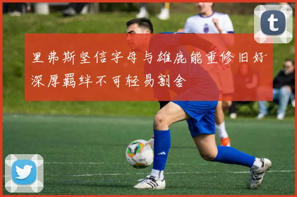 里弗斯坚信字母与雄鹿能重修旧好深厚羁绊不可轻易割舍