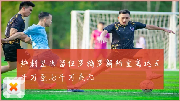 热刺坚决留住罗梅罗解约金高达五千万至七千万美元