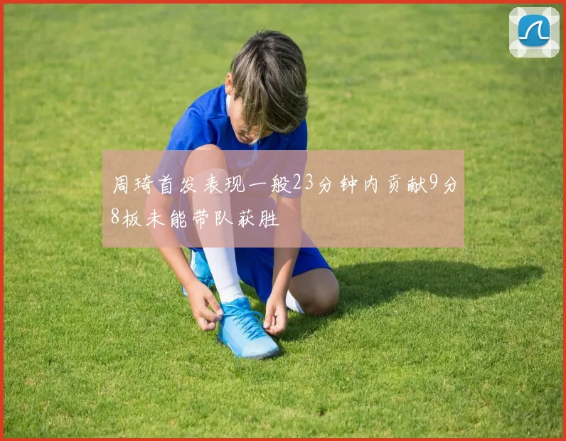 周琦首发表现一般23分钟内贡献9分8板未能带队获胜