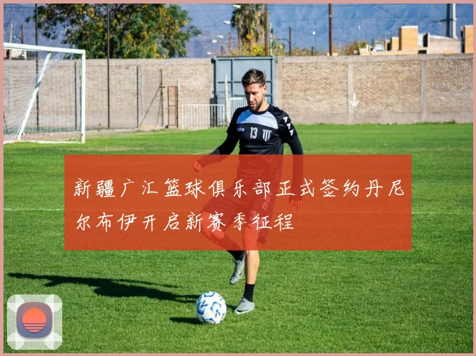新疆广汇篮球俱乐部正式签约丹尼尔布伊开启新赛季征程