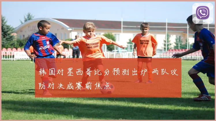 韩国对墨西哥比分预测出炉 两队攻防对决成赛前焦点