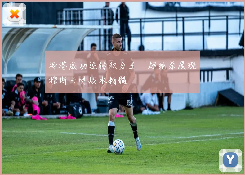 海港成功逆转积分王燊超绝杀展现穆斯卡特战术精髓