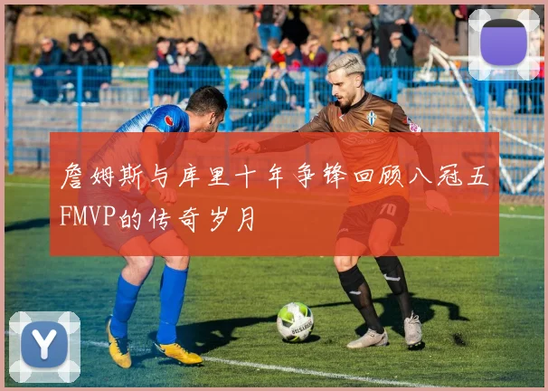 詹姆斯与库里十年争锋回顾八冠五FMVP的传奇岁月