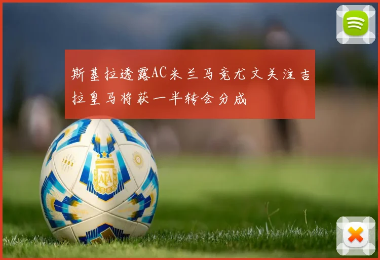 斯基拉透露AC米兰马竞尤文关注吉拉皇马将获一半转会分成