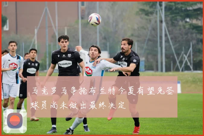 马竞罗马争抢布兰特今夏有望免签球员尚未做出最终决定