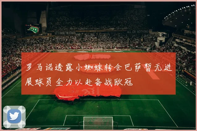 罗马诺透露小蜘蛛转会巴萨暂无进展球员全力以赴备战欧冠