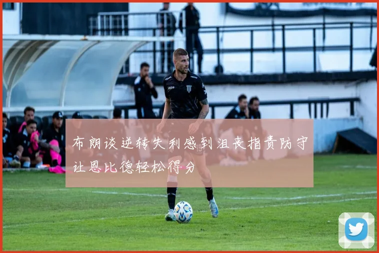 布朗谈逆转失利感到沮丧指责防守让恩比德轻松得分