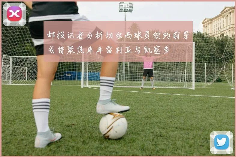 邮报记者分析切尔西球员续约前景或将聚焦库库雷利亚与凯塞多