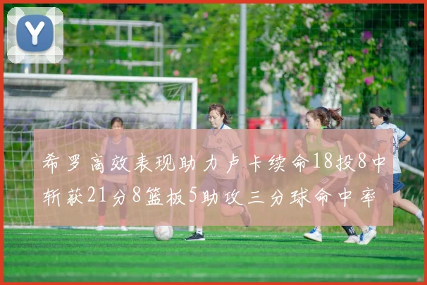 希罗高效表现助力卢卡续命18投8中斩获21分8篮板5助攻三分球命中率出色