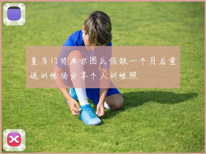 皇马门将库尔图瓦伤缺一个月后重返训练场分享个人训练照