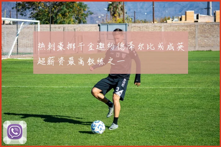 热刺豪掷千金邀约德泽尔比或成英超薪资最高教练之一