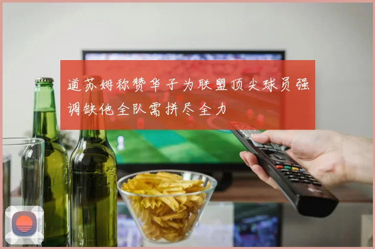 道苏姆称赞华子为联盟顶尖球员强调缺他全队需拼尽全力
