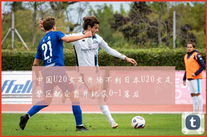 中国U20女足开场不利日本U20女足禁区配合首开纪录0-1落后