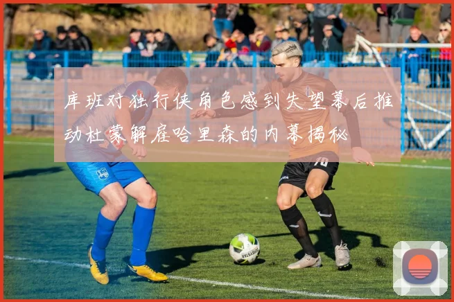 库班对独行侠角色感到失望幕后推动杜蒙解雇哈里森的内幕揭秘