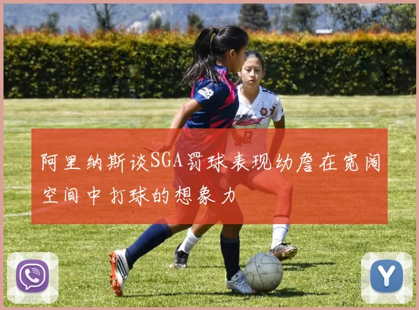 阿里纳斯谈SGA罚球表现幼詹在宽阔空间中打球的想象力