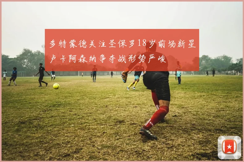 多特蒙德关注圣保罗18岁前场新星卢卡阿森纳争夺战形势严峻