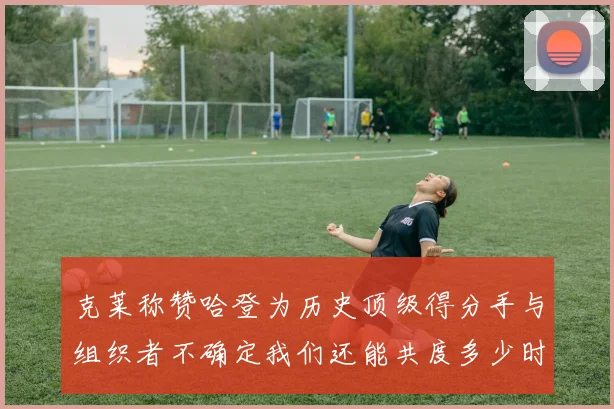 克莱称赞哈登为历史顶级得分手与组织者不确定我们还能共度多少时光