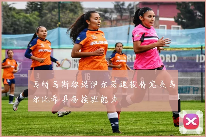 马特乌斯称诺伊尔若退役将完美乌尔比希具备接班能力