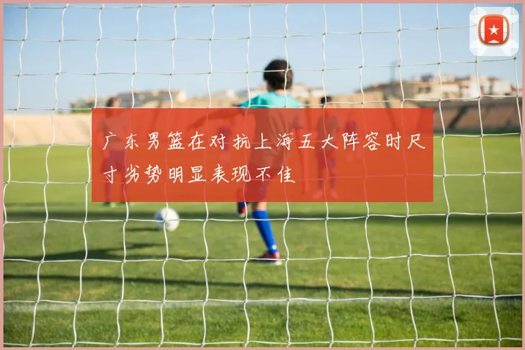 广东男篮在对抗上海五大阵容时尺寸劣势明显表现不佳