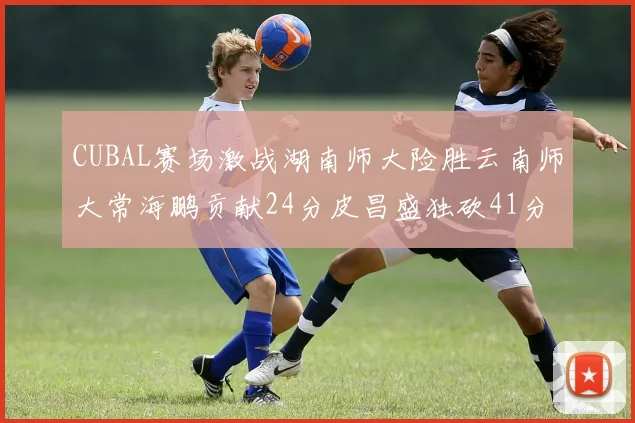 CUBAL赛场激战湖南师大险胜云南师大常海鹏贡献24分皮昌盛独砍41分6断
