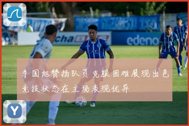 李国旭赞扬队员克服困难展现出色竞技状态在主场表现优异
