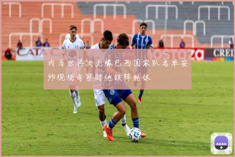 内马尔再次无缘巴西国家队名单安帅现场考察时他缺阵轮休