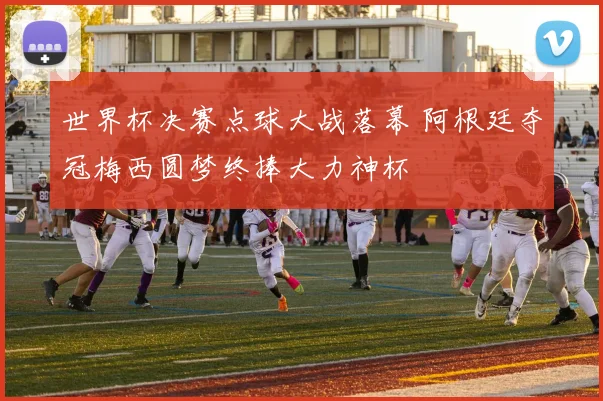 世界杯决赛点球大战落幕 阿根廷夺冠梅西圆梦终捧大力神杯