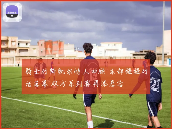 骑士对阵凯尔特人回顾 东部强强对话落幕 双方系列赛再添悬念