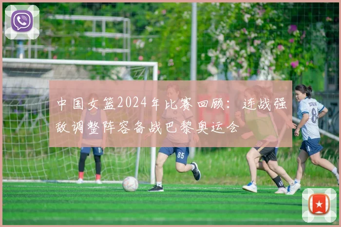 中国女篮2024年比赛回顾：连战强敌调整阵容备战巴黎奥运会