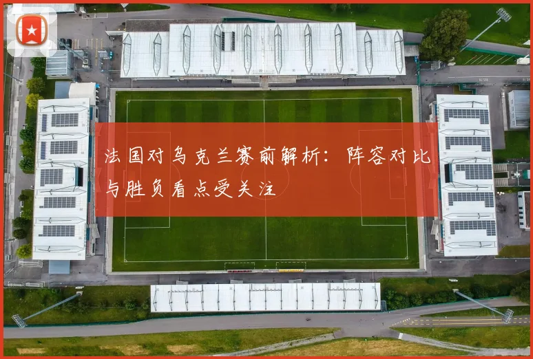 法国对乌克兰赛前解析：阵容对比与胜负看点受关注