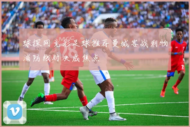 球探网竞彩足球推荐曼城客战利物浦防线对决成焦点