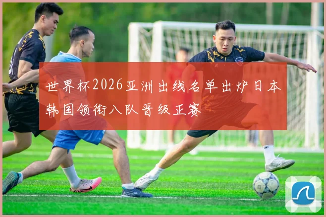 世界杯2026亚洲出线名单出炉日本韩国领衔八队晋级正赛