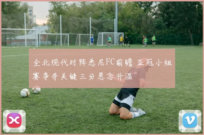 全北现代对阵悉尼FC前瞻 亚冠小组赛争夺关键三分悬念升温