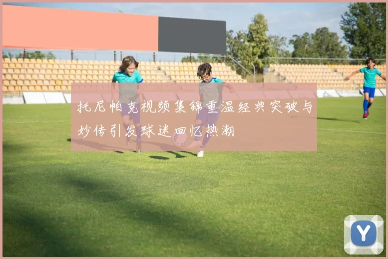 托尼帕克视频集锦重温经典突破与妙传引发球迷回忆热潮