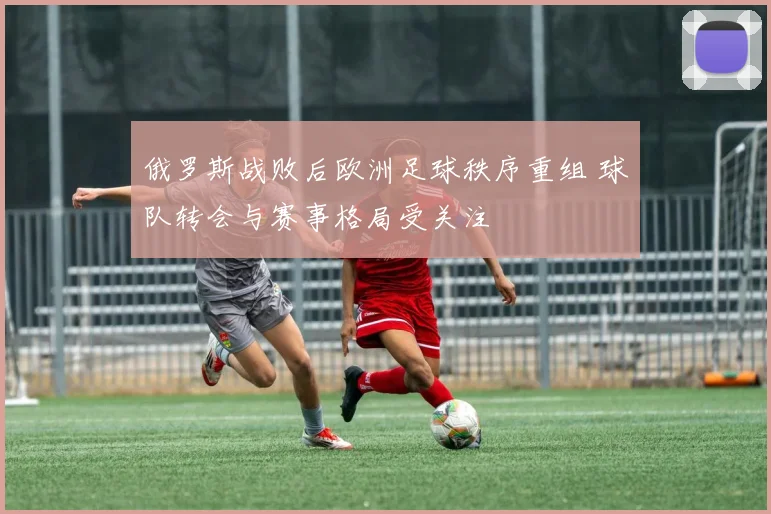 俄罗斯战败后欧洲足球秩序重组 球队转会与赛事格局受关注