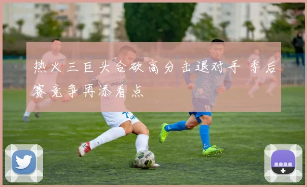 热火三巨头合砍高分击退对手 季后赛竞争再添看点