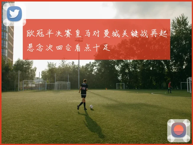 欧冠半决赛皇马对曼城关键战再起悬念次回合看点十足