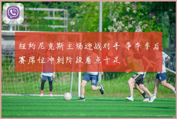 纽约尼克斯主场迎战对手 争夺季后赛席位冲刺阶段看点十足