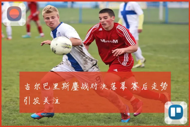 吉尔巴里斯鏖战对决落幕 赛后走势引发关注