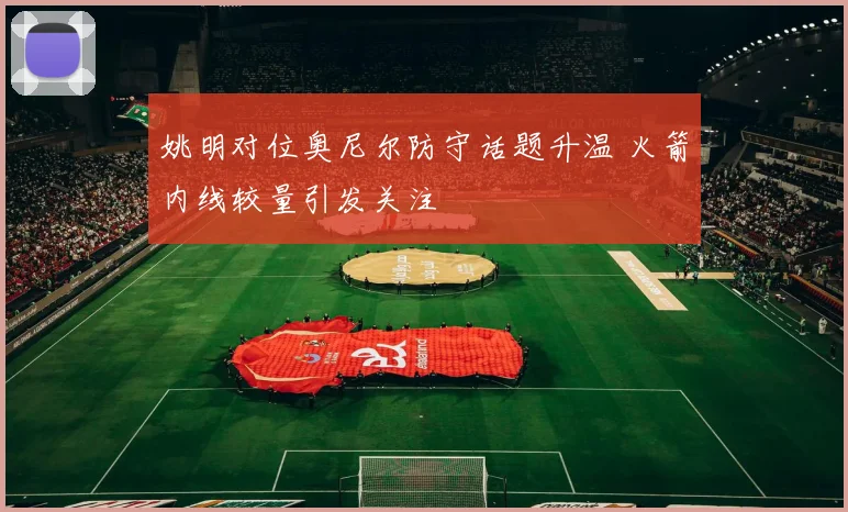 姚明对位奥尼尔防守话题升温 火箭内线较量引发关注